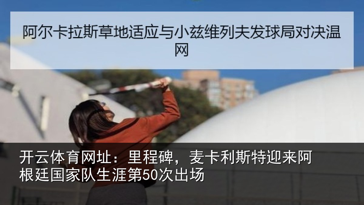 开云体育网址：里程碑，麦卡利斯特迎来阿根廷国家队生涯第50次出场