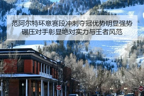 范阿尔特环意赛段冲刺夺冠优势明显强势碾压对手彰显绝对实力与王者风范