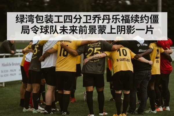 绿湾包装工四分卫乔丹乐福续约僵局令球队未来前景蒙上阴影一片