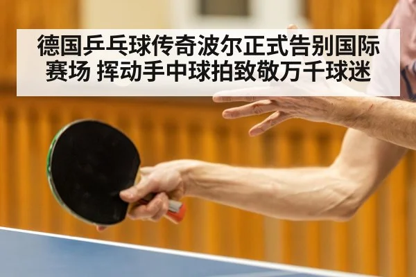 德国乒乓球传奇波尔正式告别国际赛场 挥动手中球拍致敬万千球迷
